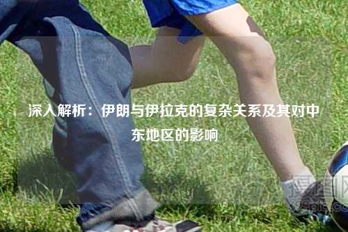 深入解析：伊朗与伊拉克的复杂关系及其对中东地区的影响