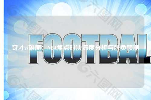 奇才vs雄鹿：NBA焦点对决深度分析与胜负预测