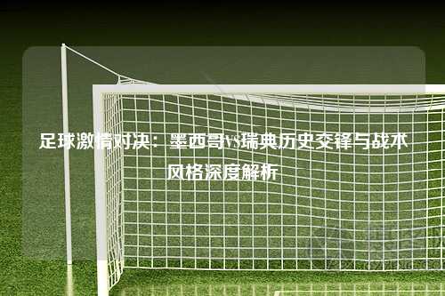 足球激情对决：墨西哥VS瑞典历史交锋与战术风格深度解析