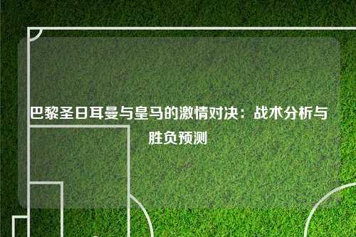 巴黎圣日耳曼与皇马的激情对决：战术分析与胜负预测