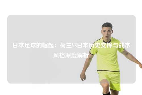 日本足球的崛起：荷兰VS日本历史交锋与战术风格深度解析