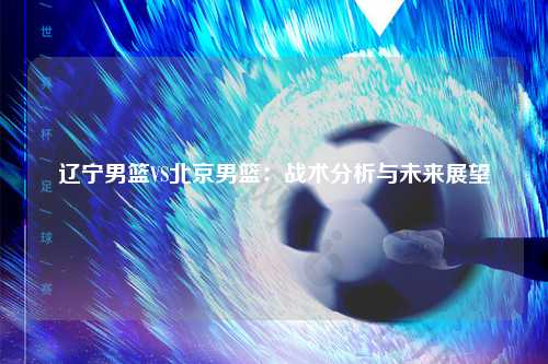 辽宁男篮VS北京男篮：战术分析与未来展望