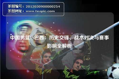 中国男篮VS巴西:历史交锋、战术对决与赛事影响全解析