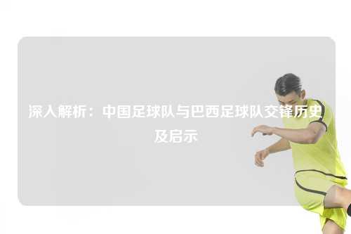 深入解析:中国足球队与巴西足球队交锋历史及启示