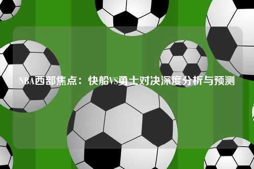 NBA西部焦点:快船VS勇士对决深度分析与预测