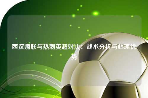 西汉姆联与热刺英超对决:战术分析与心理优势
