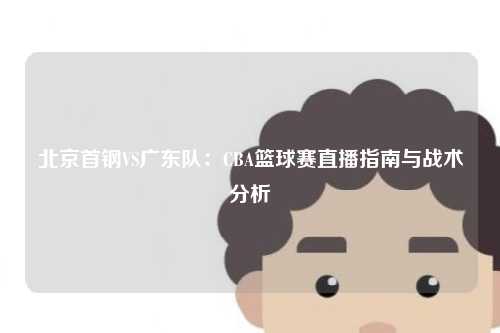 北京首钢VS广东队:CBA篮球赛直播指南与战术分析