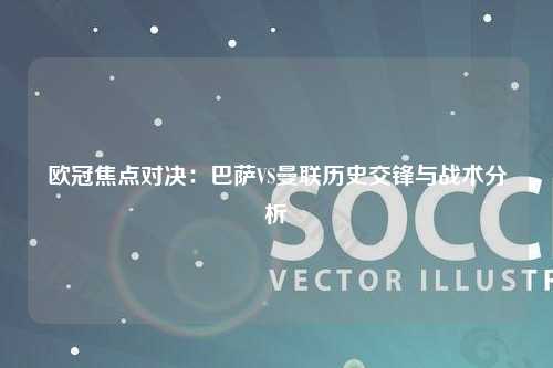 欧冠焦点对决:巴萨VS曼联历史交锋与战术分析