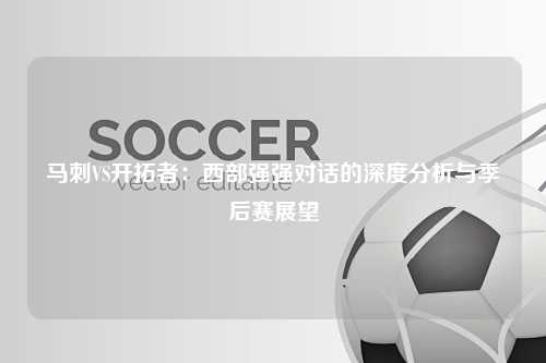 马刺VS开拓者：西部强强对话的深度分析与季后赛展望