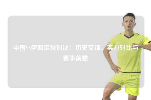 中国VS伊朗足球对决：历史交锋、实力对比与赛事前瞻