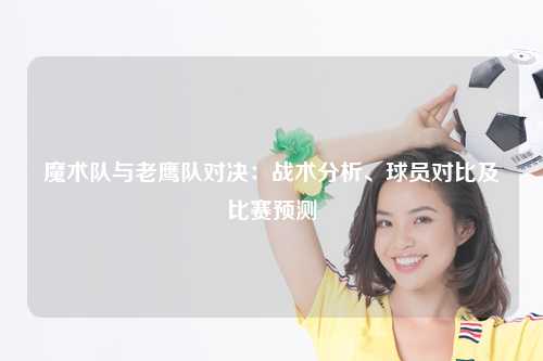 魔术队与老鹰队对决：战术分析、球员对比及比赛预测