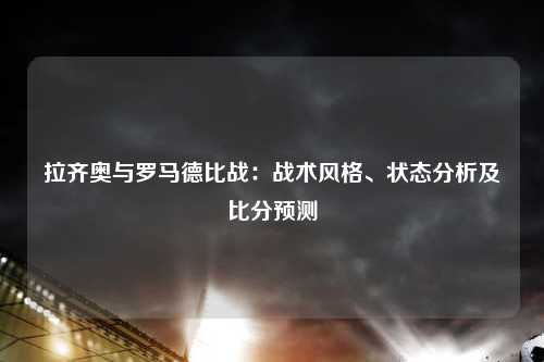 拉齐奥与罗马德比战：战术风格、状态分析及比分预测