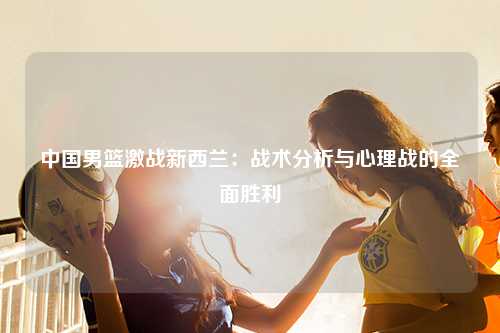 中国男篮激战新西兰：战术分析与心理战的全面胜利