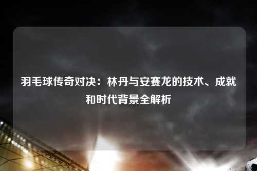 羽毛球传奇对决：林丹与安赛龙的技术、成就和时代背景全解析