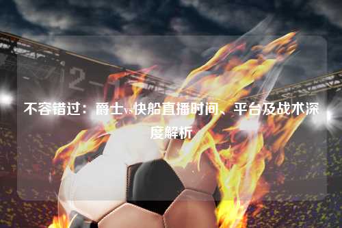 不容错过：爵士vs快船直播时间、平台及战术深度解析